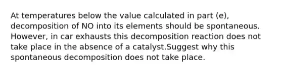 At temperatures below the value calculated in part (e), decomposition of NO into its elements should be spontaneous. However, in car exhausts this decomposition reaction does not take place in the absence of a catalyst.Suggest why this spontaneous decomposition does not take place.