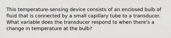 This temperature-sensing device consists of an enclosed bulb of fluid that is connected by a small capillary tube to a transducer. What variable does the transducer respond to when there's a change in temperature at the bulb?