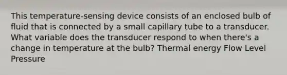 This temperature-sensing device consists of an enclosed bulb of fluid that is connected by a small capillary tube to a transducer. What variable does the transducer respond to when there's a change in temperature at the bulb? Thermal energy Flow Level Pressure