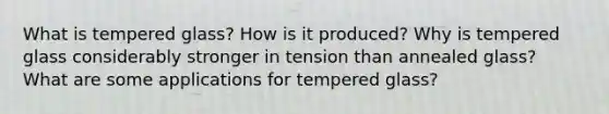 What is tempered glass? How is it produced? Why is tempered glass considerably stronger in tension than annealed glass? What are some applications for tempered glass?