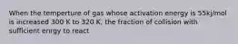 When the temperture of gas whose activation energy is 55kj/mol is increased 300 K to 320 K, the fraction of collision with sufficient enrgy to react