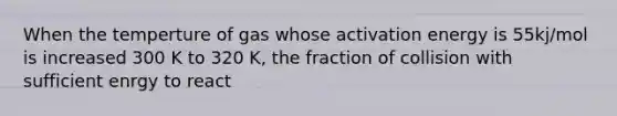 When the temperture of gas whose activation energy is 55kj/mol is increased 300 K to 320 K, the fraction of collision with sufficient enrgy to react