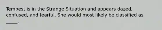 Tempest is in the Strange Situation and appears dazed, confused, and fearful. She would most likely be classified as _____.