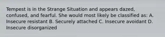 Tempest is in the Strange Situation and appears dazed, confused, and fearful. She would most likely be classified as: A. Insecure resistant B. Securely attached C. Insecure avoidant D. Insecure disorganized