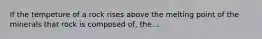 If the tempeture of a rock rises above the melting point of the minerals that rock is composed of, the...