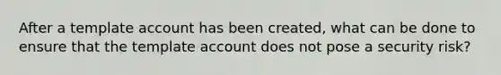 After a template account has been created, what can be done to ensure that the template account does not pose a security risk?