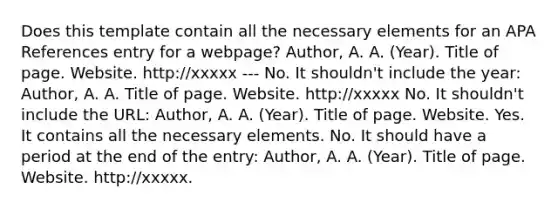 Does this template contain all the necessary elements for an APA References entry for a webpage? Author, A. A. (Year). Title of page. Website. http://xxxxx --- No. It shouldn't include the year: Author, A. A. Title of page. Website. http://xxxxx No. It shouldn't include the URL: Author, A. A. (Year). Title of page. Website. Yes. It contains all the necessary elements. No. It should have a period at the end of the entry: Author, A. A. (Year). Title of page. Website. http://xxxxx.