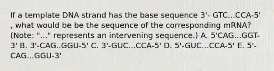 If a template DNA strand has the base sequence 3'- GTC...CCA-5' , what would be be the sequence of the corresponding mRNA? (Note: "..." represents an intervening sequence.) A. 5'CAG...GGT-3' B. 3'-CAG..GGU-5' C. 3'-GUC...CCA-5' D. 5'-GUC...CCA-5' E. 5'-CAG...GGU-3'