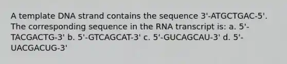 A template DNA strand contains the sequence 3'-ATGCTGAC-5'. The corresponding sequence in the RNA transcript is: a. 5'-TACGACTG-3' b. 5'-GTCAGCAT-3' c. 5'-GUCAGCAU-3' d. 5'-UACGACUG-3'