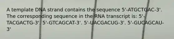 A template DNA strand contains the sequence 5'-ATGCTGAC-3'. The corresponding sequence in the RNA transcript is: 5'-TACGACTG-3'. 5'-GTCAGCAT-3'. 5'-UACGACUG-3'. 5'-GUCAGCAU-3'