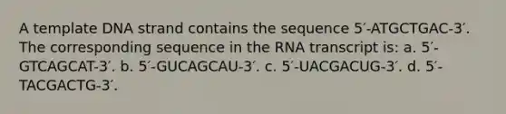 A template DNA strand contains the sequence 5′-ATGCTGAC-3′. The corresponding sequence in the RNA transcript is: a. 5′-GTCAGCAT-3′. b. 5′-GUCAGCAU-3′. c. 5′-UACGACUG-3′. d. 5′-TACGACTG-3′.