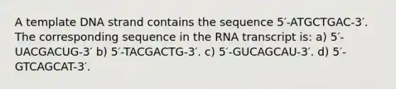 A template DNA strand contains the sequence 5′-ATGCTGAC-3′. The corresponding sequence in the RNA transcript is: a) 5′-UACGACUG-3′ b) 5′-TACGACTG-3′. c) 5′-GUCAGCAU-3′. d) 5′-GTCAGCAT-3′.