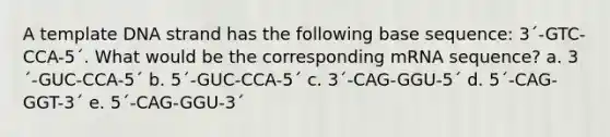 A template DNA strand has the following base sequence: 3´-GTC- CCA-5´. What would be the corresponding mRNA sequence? a. 3´-GUC-CCA-5´ b. 5´-GUC-CCA-5´ c. 3´-CAG-GGU-5´ d. 5´-CAG-GGT-3´ e. 5´-CAG-GGU-3´