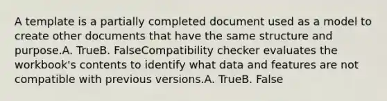 A template is a partially completed document used as a model to create other documents that have the same structure and purpose.A. TrueB. FalseCompatibility checker evaluates the workbook's contents to identify what data and features are not compatible with previous versions.A. TrueB. False