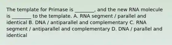 The template for Primase is ________, and the new RNA molecule is ________ to the template. A. RNA segment / parallel and identical B. DNA / antiparallel and complementary C. RNA segment / antiparallel and complementary D. DNA / parallel and identical