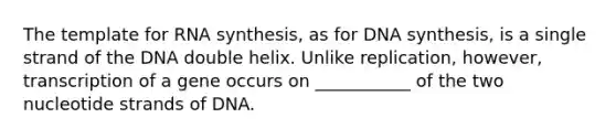 The template for RNA synthesis, as for DNA synthesis, is a single strand of the DNA double helix. Unlike replication, however, transcription of a gene occurs on ___________ of the two nucleotide strands of DNA.