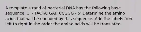 A template strand of bacterial DNA has the following base sequence. 3' ‑ TACTATGATTCCGGG ‑ 5' Determine the <a href='https://www.questionai.com/knowledge/k9gb720LCl-amino-acids' class='anchor-knowledge'>amino acids</a> that will be encoded by this sequence. Add the labels from left to right in the order the amino acids will be translated.