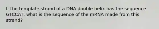 If the template strand of a DNA double helix has the sequence GTCCAT, what is the sequence of the mRNA made from this strand?