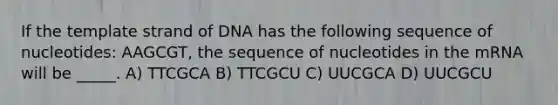 If the template strand of DNA has the following sequence of nucleotides: AAGCGT, the sequence of nucleotides in the mRNA will be _____. A) TTCGCA B) TTCGCU C) UUCGCA D) UUCGCU