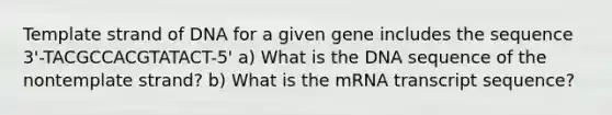 Template strand of DNA for a given gene includes the sequence 3'-TACGCCACGTATACT-5' a) What is the DNA sequence of the nontemplate strand? b) What is the mRNA transcript sequence?