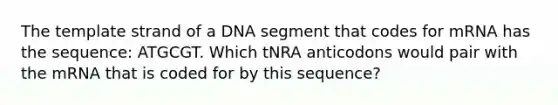 The template strand of a DNA segment that codes for mRNA has the sequence: ATGCGT. Which tNRA anticodons would pair with the mRNA that is coded for by this sequence?