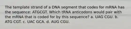 The template strand of a DNA segment that codes for mRNA has the sequence: ATGCGT. Which tRNA anticodons would pair with the mRNA that is coded for by this sequence? a. UAG CGU. b. ATG CGT. c. UAC GCA. d. AUG CGU.