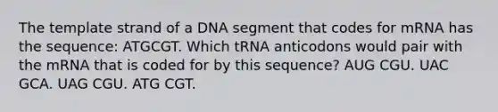 The template strand of a DNA segment that codes for mRNA has the sequence: ATGCGT. Which tRNA anticodons would pair with the mRNA that is coded for by this sequence? AUG CGU. UAC GCA. UAG CGU. ATG CGT.