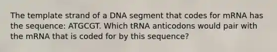 The template strand of a DNA segment that codes for mRNA has the sequence: ATGCGT. Which tRNA anticodons would pair with the mRNA that is coded for by this sequence?