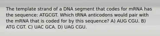 The template strand of a DNA segment that codes for mRNA has the sequence: ATGCGT. Which tRNA anticodons would pair with the mRNA that is coded for by this sequence? A) AUG CGU. B) ATG CGT. C) UAC GCA. D) UAG CGU.