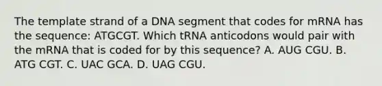 The template strand of a DNA segment that codes for mRNA has the sequence: ATGCGT. Which tRNA anticodons would pair with the mRNA that is coded for by this sequence? A. AUG CGU. B. ATG CGT. C. UAC GCA. D. UAG CGU.