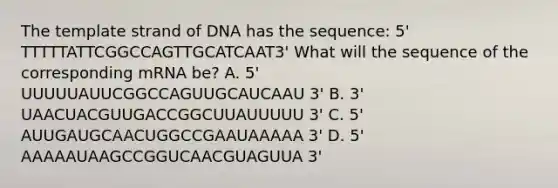 The template strand of DNA has the sequence: 5' TTTTTATTCGGCCAGTTGCATCAAT3' What will the sequence of the corresponding mRNA be? A. 5' UUUUUAUUCGGCCAGUUGCAUCAAU 3' B. 3' UAACUACGUUGACCGGCUUAUUUUU 3' C. 5' AUUGAUGCAACUGGCCGAAUAAAAA 3' D. 5' AAAAAUAAGCCGGUCAACGUAGUUA 3'