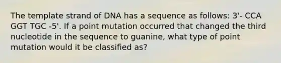 The template strand of DNA has a sequence as follows: 3'- CCA GGT TGC -5'. If a point mutation occurred that changed the third nucleotide in the sequence to guanine, what type of point mutation would it be classified as?