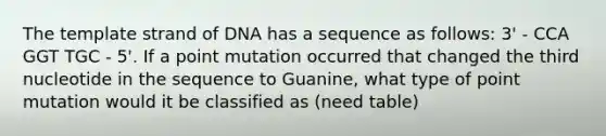 The template strand of DNA has a sequence as follows: 3' - CCA GGT TGC - 5'. If a point mutation occurred that changed the third nucleotide in the sequence to Guanine, what type of point mutation would it be classified as (need table)