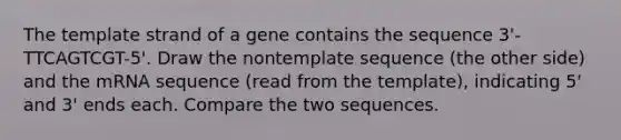 The template strand of a gene contains the sequence 3'-TTCAGTCGT-5'. Draw the nontemplate sequence (the other side) and the mRNA sequence (read from the template), indicating 5' and 3' ends each. Compare the two sequences.