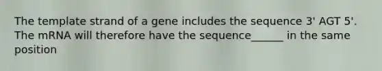 The template strand of a gene includes the sequence 3' AGT 5'. The mRNA will therefore have the sequence______ in the same position