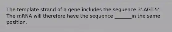 The template strand of a gene includes the sequence 3'-AGT-5'. The mRNA will therefore have the sequence _______in the same position.