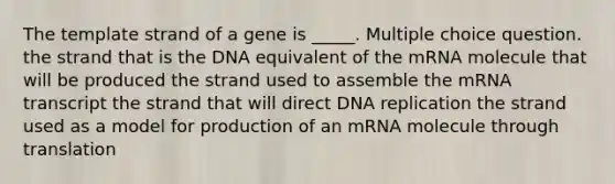 The template strand of a gene is _____. Multiple choice question. the strand that is the DNA equivalent of the mRNA molecule that will be produced the strand used to assemble the mRNA transcript the strand that will direct DNA replication the strand used as a model for production of an mRNA molecule through translation