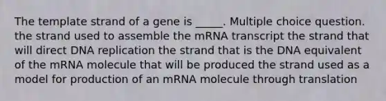 The template strand of a gene is _____. Multiple choice question. the strand used to assemble the mRNA transcript the strand that will direct DNA replication the strand that is the DNA equivalent of the mRNA molecule that will be produced the strand used as a model for production of an mRNA molecule through translation