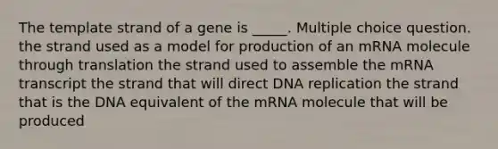 The template strand of a gene is _____. Multiple choice question. the strand used as a model for production of an mRNA molecule through translation the strand used to assemble the mRNA transcript the strand that will direct DNA replication the strand that is the DNA equivalent of the mRNA molecule that will be produced