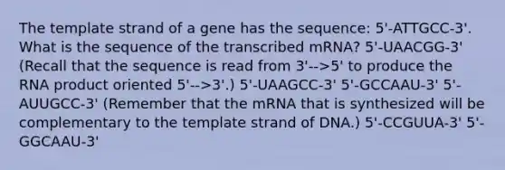 The template strand of a gene has the sequence: 5'-ATTGCC-3'. What is the sequence of the transcribed mRNA? 5'-UAACGG-3' (Recall that the sequence is read from 3'-->5' to produce the RNA product oriented 5'-->3'.) 5'-UAAGCC-3' 5'-GCCAAU-3' 5'-AUUGCC-3' (Remember that the mRNA that is synthesized will be complementary to the template strand of DNA.) 5'-CCGUUA-3' 5'-GGCAAU-3'