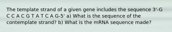 The template strand of a given gene includes the sequence 3'-G C C A C G T A T C A G-5' a) What is the sequence of the contemplate strand? b) What is the mRNA sequence made?