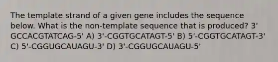 The template strand of a given gene includes the sequence below. What is the non-template sequence that is produced? 3' GCCACGTATCAG-5' A) 3'-CGGTGCATAGT-5' B) 5'-CGGTGCATAGT-3' C) 5'-CGGUGCAUAGU-3' D) 3'-CGGUGCAUAGU-5'