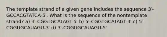 The template strand of a given gene includes the sequence 3′-GCCACGTATCA-5′. What is the sequence of the nontemplate strand? a) 3′-CGGTGCATAGT-5′ b) 5′-CGGTGCATAGT-3′ c) 5′-CGGUGCAUAGU-3′ d) 3′-CGGUGCAUAGU-5′