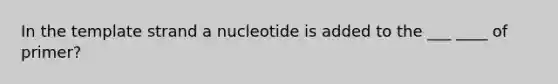 In the template strand a nucleotide is added to the ___ ____ of primer?