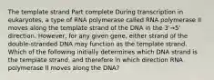 The template strand Part complete During transcription in eukaryotes, a type of RNA polymerase called RNA polymerase II moves along the template strand of the DNA in the 3'→5' direction. However, for any given gene, either strand of the double-stranded DNA may function as the template strand. Which of the following initially determines which DNA strand is the template strand, and therefore in which direction RNA polymerase II moves along the DNA?