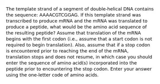 The template strand of a segment of double-helical DNA contains the sequence: AAAACGTCGGAG. If this template strand was transcribed to produce mRNA and the mRNA was translated to produce a peptide, what would be the amino acid sequence of the resulting peptide? Assume that translation of the mRNA begins with the first codon (i.e., assume that a start codon is not required to begin translation). Also, assume that if a stop codon is encountered prior to reaching the end of the mRNA, translation stops and does not resume, in which case you should enter the sequence of amino acid(s) incorporated into the peptide prior to encountering the stop codon. Enter your answer using the one-letter code of amino acids.