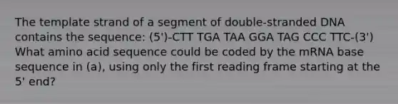 The template strand of a segment of double-stranded DNA contains the sequence: (5')-CTT TGA TAA GGA TAG CCC TTC-(3') What amino acid sequence could be coded by the mRNA base sequence in (a), using only the first reading frame starting at the 5' end?