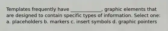 Templates frequently have _____________, graphic elements that are designed to contain specific types of information. Select one: a. placeholders b. markers c. insert symbols d. graphic pointers