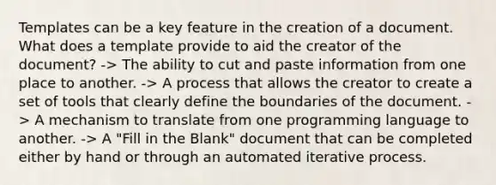 Templates can be a key feature in the creation of a document. What does a template provide to aid the creator of the document? -> The ability to cut and paste information from one place to another. -> A process that allows the creator to create a set of tools that clearly define the boundaries of the document. -> A mechanism to translate from one programming language to another. -> A "Fill in the Blank" document that can be completed either by hand or through an automated iterative process.