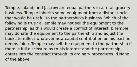 Temple, Inland, and Jastrow are equal partners in a retail grocery business. Temple inherits some equipment from a distant uncle that would be useful to the partnership's business. Which of the following is true? a.Temple may not sell the equipment to the partnership, as this would create a conflict of interest. b.Temple may donate the equipment to the partnership and adjust the books to reflect whatever new capital contribution on his part he deems fair. c.Temple may sell the equipment to the partnership if there is full disclosure as to his interest and the partnership enters into the contract through its ordinary procedures. d.None of the above.